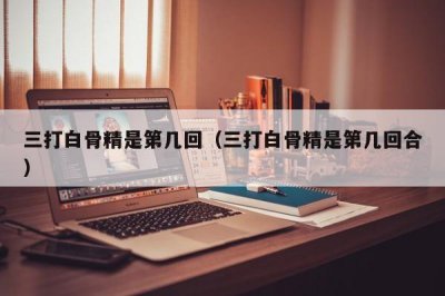 ​三打白骨精是第几回（三打白骨精是第几回合）