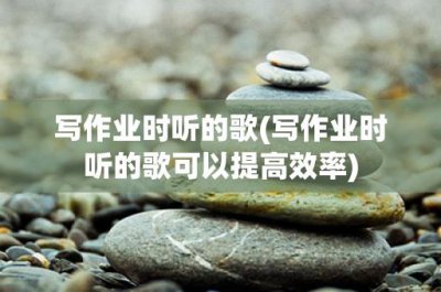 ​写作业时听的歌(写作业时听的歌可以提高效率)