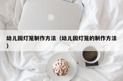 ​幼儿园灯笼制作方法（幼儿园灯笼的制作方法）