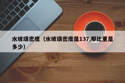 ​水玻璃密度（水玻璃密度是137,那比重是多少）