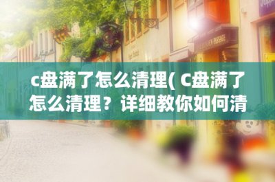 ​c盘满了怎么清理( C盘满了怎么清理？详细教你如何清理C盘垃圾和释放空间)