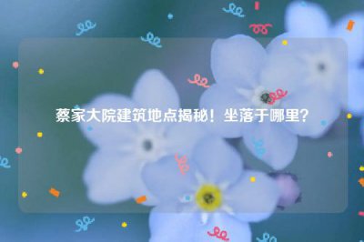 ​蔡家大院建筑地点揭秘！坐落于哪里？