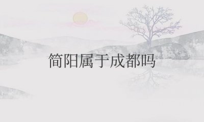 ​简阳属于成都吗（简阳市是成都市下辖县级市）