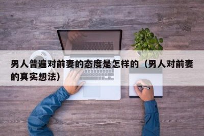 ​男人普遍对前妻的态度是怎样的（男人对前妻的真实想法）